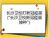 长沙卫校打新冠疫苗("长沙卫校新冠疫苗接种")