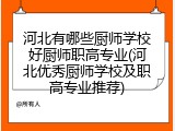河北有哪些厨师学校好厨师职高专业(河北优秀厨师学校及职高专业推荐)