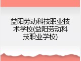 益阳劳动科技职业技术学校(益阳劳动科技职业学校)