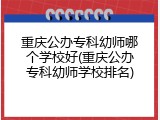 重庆公办专科幼师哪个学校好(重庆公办专科幼师学校排名)