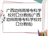 广西幼师高等专科学校对口分数线(广西幼师高等专科学校对口分数线)