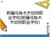 新疆乌鲁木齐幼师职业学校(新疆乌鲁木齐幼师职业学校)
