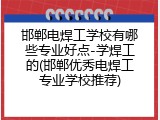 邯郸电焊工学校有哪些专业好点-学焊工的(邯郸优秀电焊工专业学校推荐)