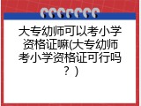 大专幼师可以考小学资格证嘛(大专幼师考小学资格证可行吗？)