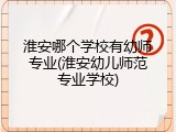 淮安哪个学校有幼师专业(淮安幼儿师范专业学校)