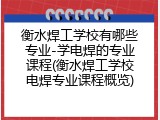衡水焊工学校有哪些专业-学电焊的专业课程(衡水焊工学校电焊专业课程概览)