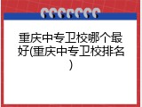 重庆中专卫校哪个最好(重庆中专卫校排名)