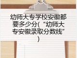 幼师大专学校安徽都要多少分(&ldquo;幼师大专安徽录取分数线&rdquo;)