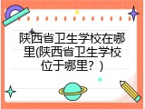 陕西省卫生学校在哪里(陕西省卫生学校位于哪里？)