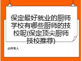 保定最好就业的厨师学校有哪些厨师的技校呢(保定顶尖厨师技校推荐)