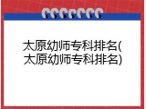 太原幼师专科排名(太原幼师专科排名)