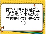 南充幼师学校是公立还是私立(南充幼师学校是公立还是私立？)