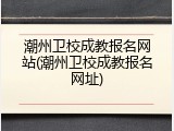潮州卫校成教报名网站(潮州卫校成教报名网址)