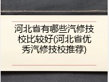 河北省有哪些汽修技校比较好(河北省优秀汽修技校推荐)