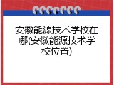 安徽能源技术学校在哪(安徽能源技术学校位置)