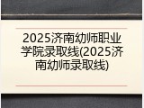 2025济南幼师职业学院录取线(2025济南幼师录取线)