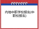 内地中职学校报名(中职校报名)