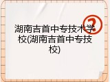 湖南吉首中专技术学校(湖南吉首中专技校)
