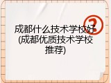成都什么技术学校好(成都优质技术学校推荐)