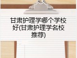 甘肃护理学哪个学校好(甘肃护理学名校推荐)