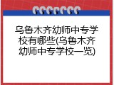 乌鲁木齐幼师中专学校有哪些(乌鲁木齐幼师中专学校一览)