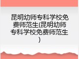 昆明幼师专科学校免费师范生(昆明幼师专科学校免费师范生)