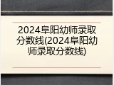 2024阜阳幼师录取分数线(2024阜阳幼师录取分数线)