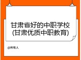 甘肃省好的中职学校(甘肃优质中职教育)