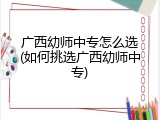 广西幼师中专怎么选(如何挑选广西幼师中专)