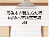 乌鲁木齐新东方幼师(乌鲁木齐新东方幼师)