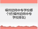 福州幼师中专学校哪个好(福州幼师中专学校排名)