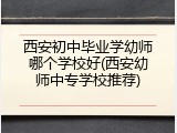西安初中毕业学幼师哪个学校好(西安幼师中专学校推荐)