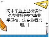 初中毕业上卫校读什么专业好(初中毕业学卫校，选专业看兴趣。)
