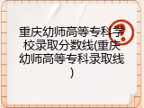 重庆幼师高等专科学校录取分数线(重庆幼师高等专科录取线)