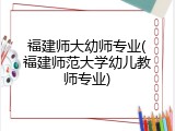 福建师大幼师专业(福建师范大学幼儿教师专业)