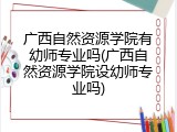 广西自然资源学院有幼师专业吗(广西自然资源学院设幼师专业吗)