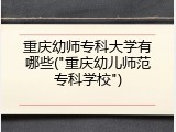 重庆幼师专科大学有哪些("重庆幼儿师范专科学校")