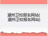 潮州卫校报名网站(潮州卫校报名网站)