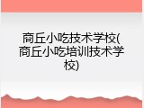 商丘小吃技术学校(商丘小吃培训技术学校)
