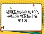 湖南卫校排名前10的学校(湖南卫校排名前10)