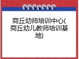 商丘幼师培训中心(商丘幼儿教师培训基地)