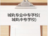 城轨专业中专学校(城轨中专学校)