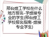 邢台焊工学校在什么地方报名-学焊接专业的学生(邢台焊工学校报名指南-焊接专业学生)