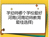 学幼师哪个学校最好河南(河南幼师教育最佳选择)