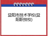 益阳市技术学校(益阳职技校)