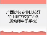 广西幼师专业比较好的中职学校(广西优质幼师中职学校)