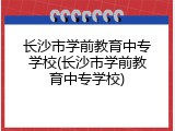 长沙市学前教育中专学校(长沙市学前教育中专学校)