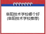 阜阳技术学校哪个好(阜阳技术学校推荐)