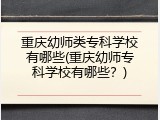 重庆幼师类专科学校有哪些(重庆幼师专科学校有哪些？)