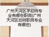 广州天河区学幼师专业有哪些职高(广州天河区幼师职高专业有哪些)